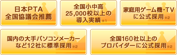 日本PTA全国協議会推薦、全国小中高25,000校以上の導入実績※1、家庭用ゲーム機・TVに公式採用※2、国内の大手パソコンメーカーなど12社に標準採用※2、全国160校以上のプロバイダーに公式採用※2