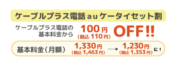 ケーブルプラス電話auケータイセット割 ケータイプラス電話の基本料金から100円(税込110円)OFF 基本料金(月額)1,330円(税込1,463円)が1,230円(税込1,353円)に!