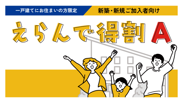 【一戸建てにお住まいの方限定／新築・新規ご加入者向け】えらんで得割A